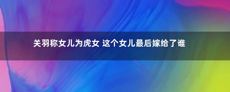 关羽称女儿为虎女 这个女儿最后嫁给了谁